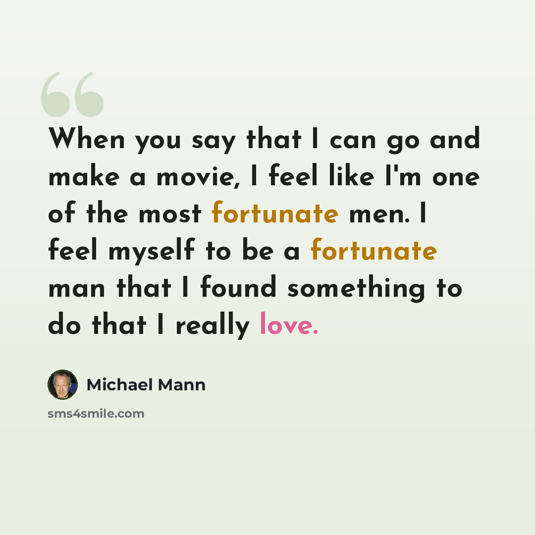 “When you say that I can go and make a movie, I feel like I'm one of the most fortunate men. I feel myself to be a fortunate man that I found something to do that I really love.” quote by Michael Mann