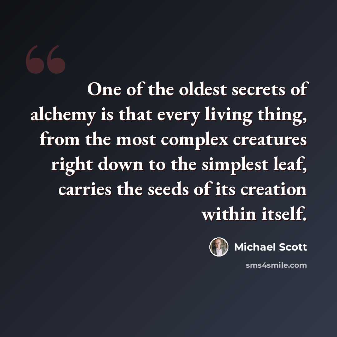 “One of the oldest secrets of alchemy is that every living thing, from the most complex creatures right down to the simplest leaf, carries the seeds of its creation within itself.” quote by Michael Scott