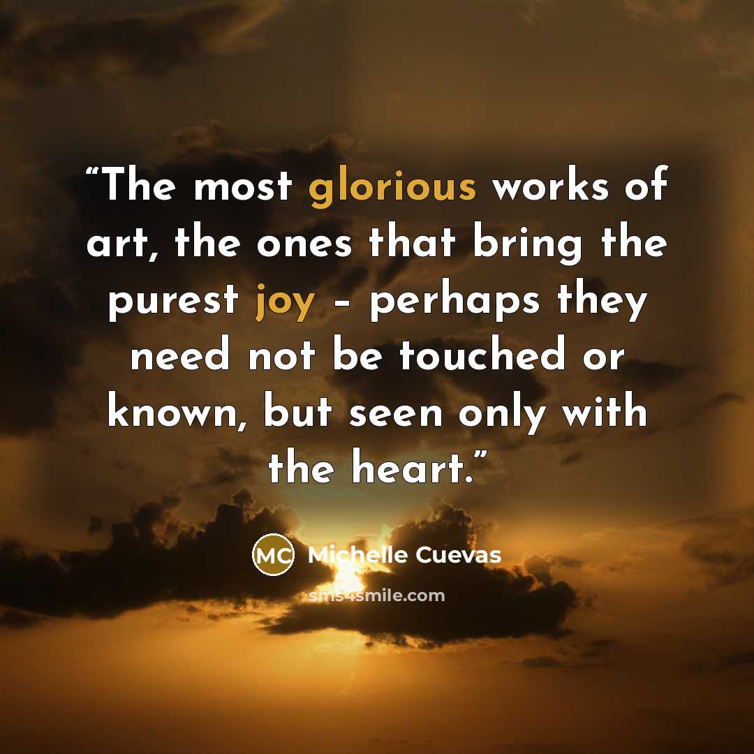 “The most glorious works of art, the ones that bring the purest joy – perhaps they need not be touched or known, but seen only with the heart.” quote by Michelle Cuevas