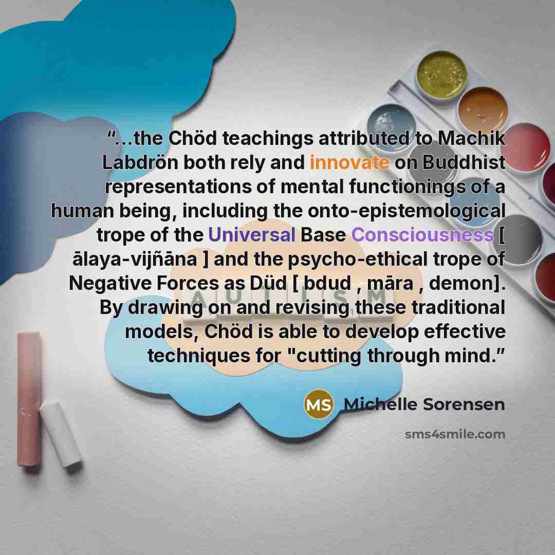 “...the Chöd teachings attributed to Machik Labdrön both rely and innovate on Buddhist representations of mental functionings of a human being, including the onto-epistemological trope of the Universal Base Consciousness [ ālaya-vijñāna ] and the psycho-ethical trope of Negative Forces as Düd […” quote by Michelle Sorensen