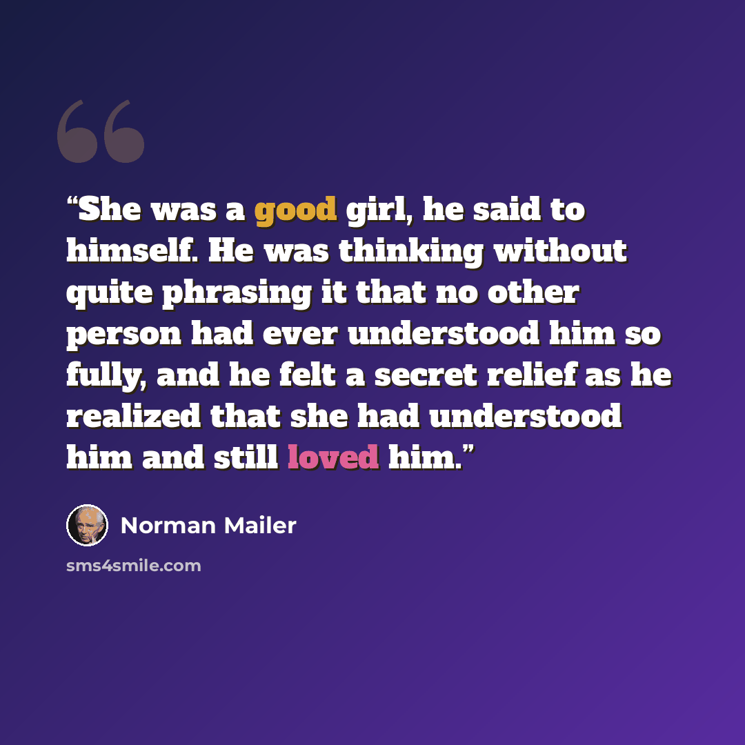 “She was a good girl, he said to himself. He was thinking without quite phrasing it that no other person had ever understood him so fully, and he felt a secret relief as he realized that she had understood him and still loved him.” quote by Norman Mailer
