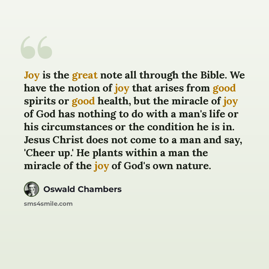 “Joy is the great note all through the Bible. We have the notion of joy that arises from good spirits or good health, but the miracle of joy of God has nothing to do with a man's life or his circumstances or the condition he is in. Jesus Christ does not come to a man and say, 'Cheer up.' He plants…” quote by Oswald Chambers
