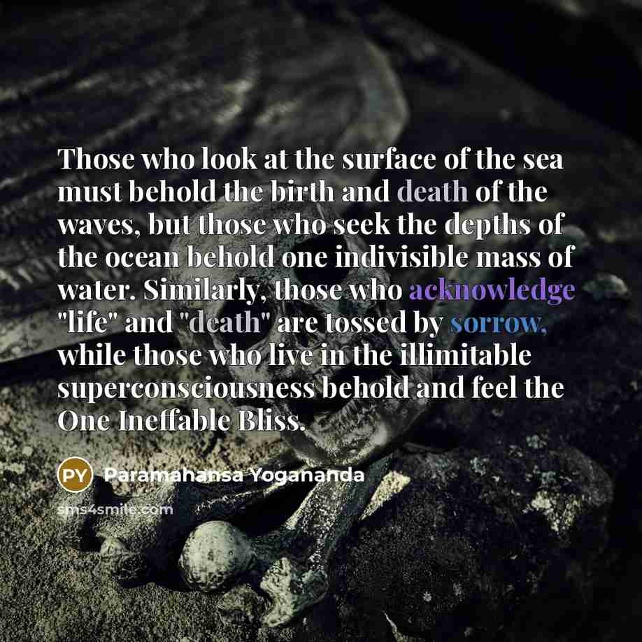 “Those who look at the surface of the sea must behold the birth and death of the waves, but those who seek the depths of the ocean behold one indivisible mass of water. Similarly, those who acknowledge "life" and "death" are tossed by sorrow, while those who live in the illimitable…” quote by Paramahansa Yogananda