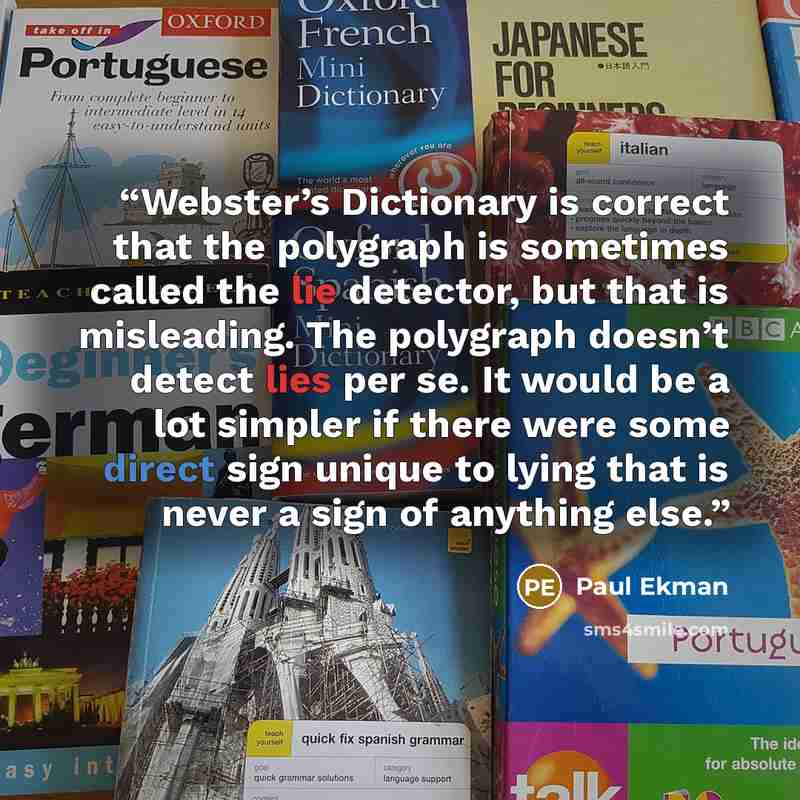 “Webster’s Dictionary is correct that the polygraph is sometimes called the lie detector, but that is misleading. The polygraph doesn’t detect lies per se. It would be a lot simpler if there were some direct sign unique to lying that is never a sign of anything else.” quote by Paul Ekman