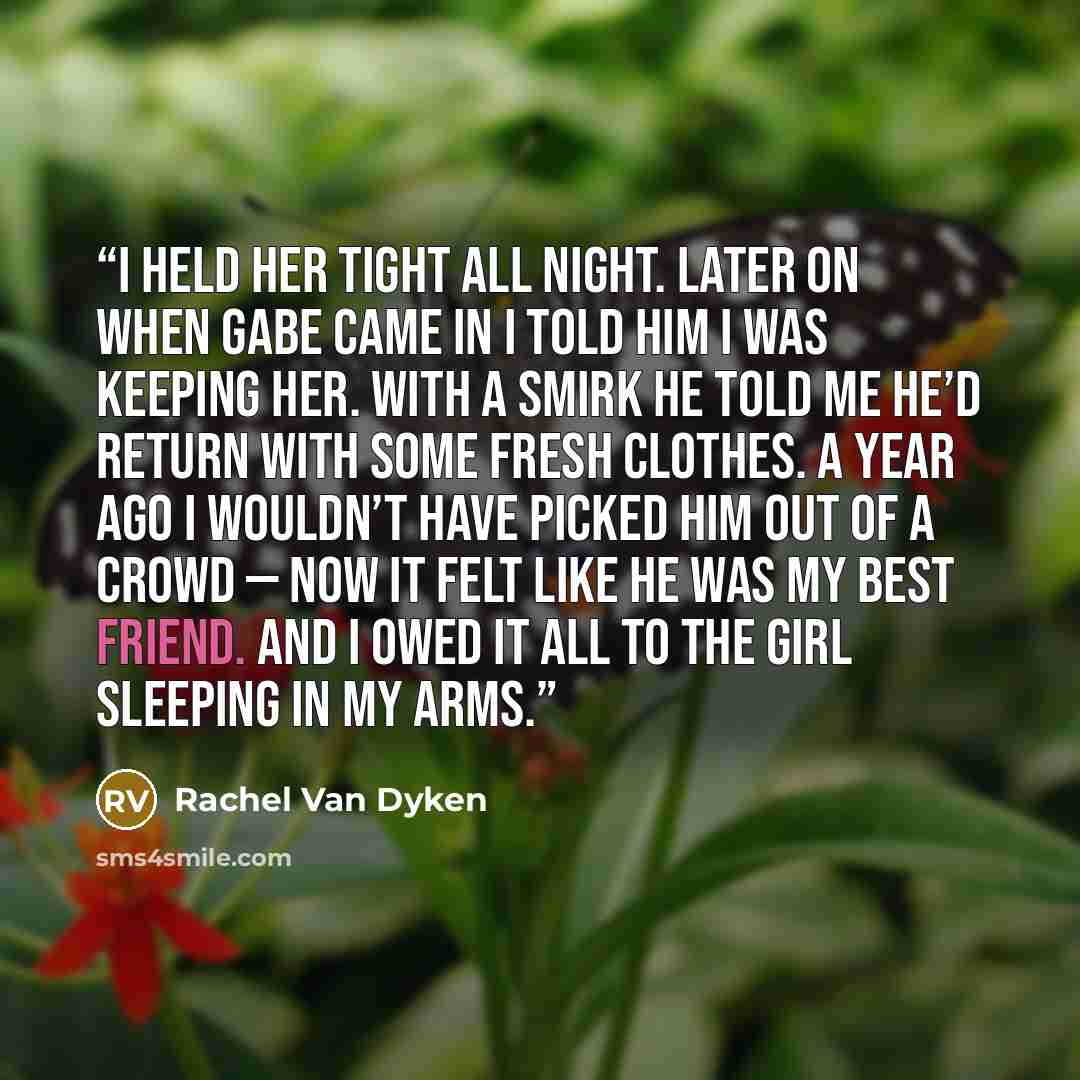 “I held her tight all night. Later on when Gabe came in I told him I was keeping her. With a smirk he told me he’d return with some fresh clothes. A year ago I wouldn’t have picked him out of a crowd — now it felt like he was my best friend. And I owed it all to the girl sleeping in my arms.” quote by Rachel Van Dyken