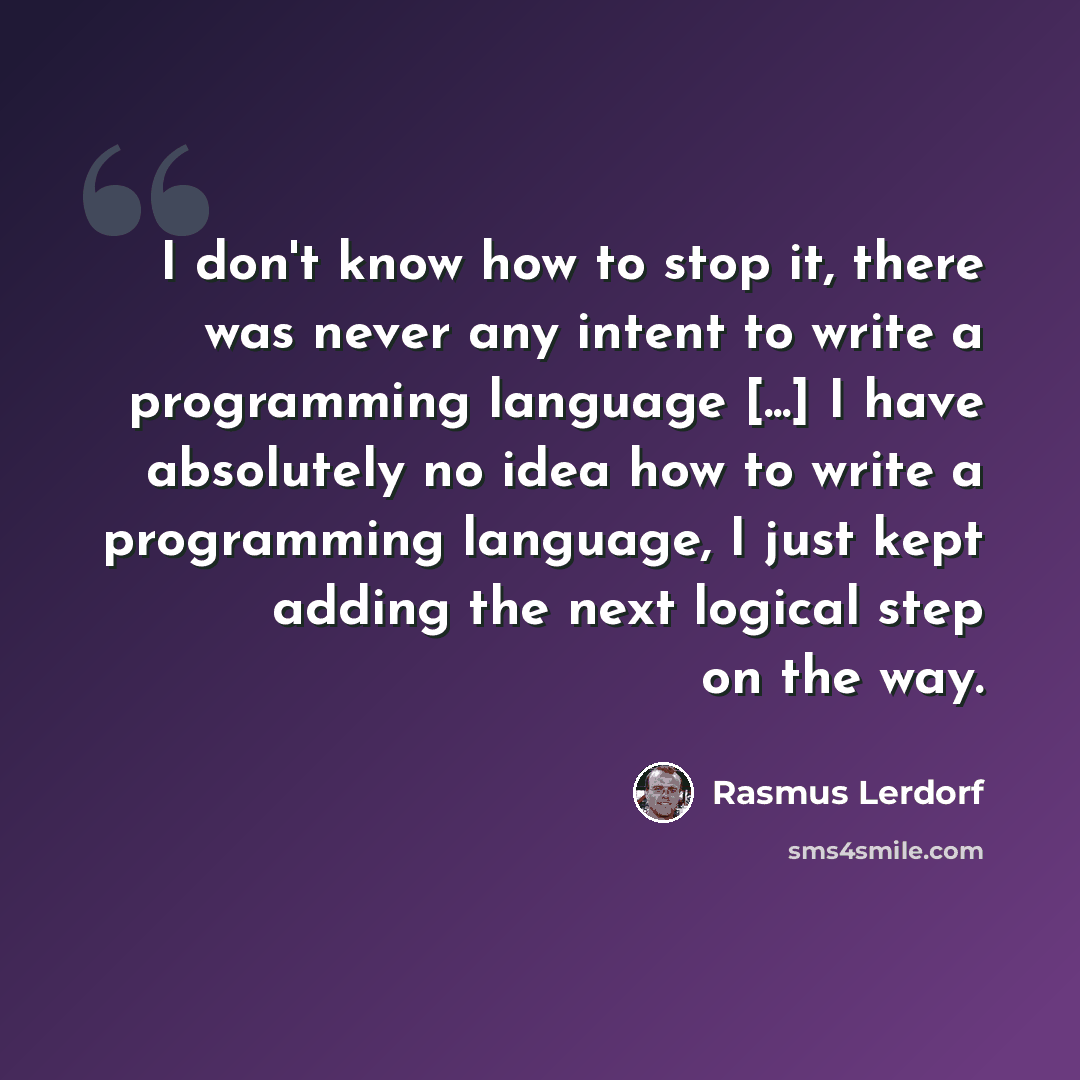 “I don't know how to stop it, there was never any intent to write a programming language [...] I have absolutely no idea how to write a programming language, I just kept adding the next logical step on the way.” quote by Rasmus Lerdorf