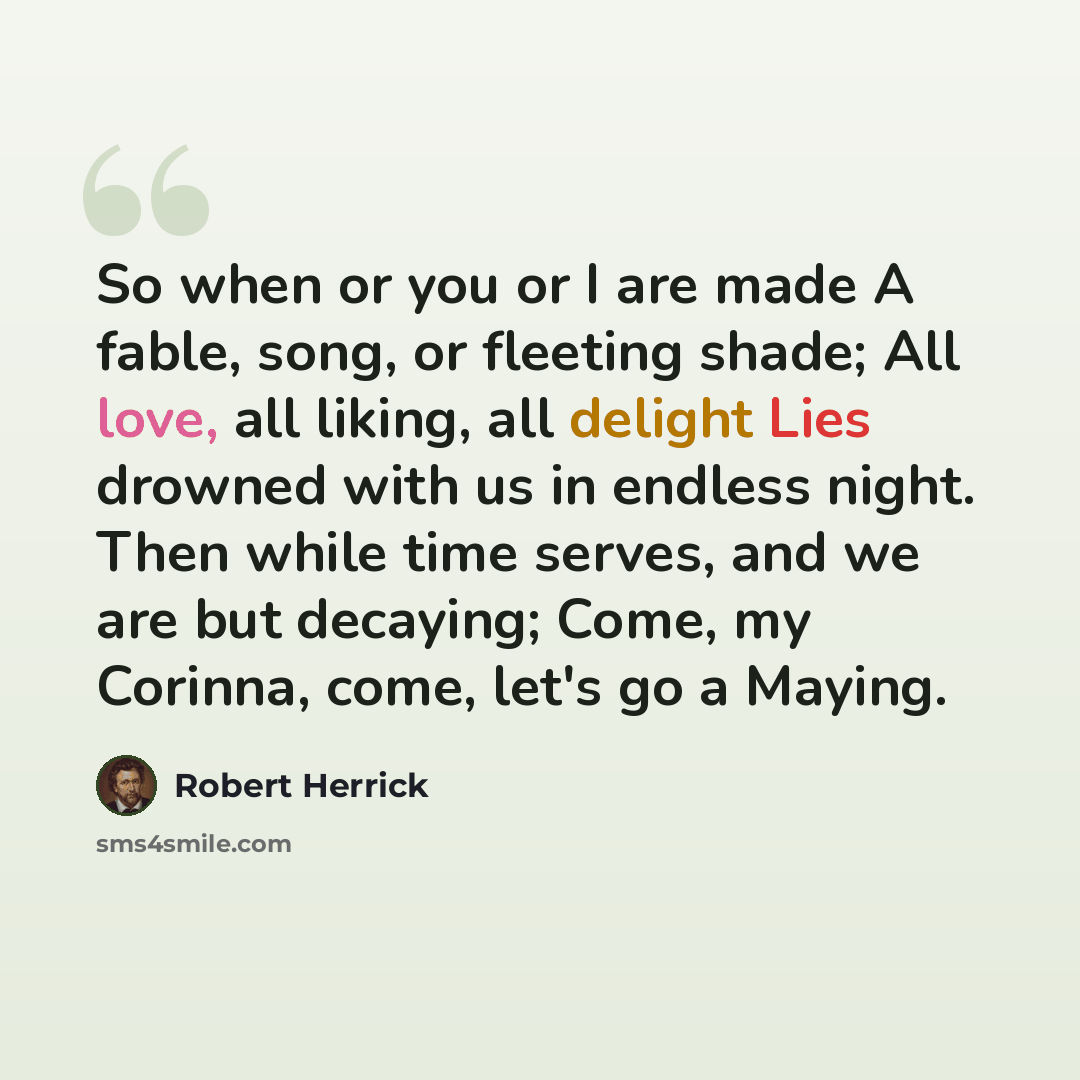“So when or you or I are made A fable, song, or fleeting shade; All love, all liking, all delight Lies drowned with us in endless night. Then while time serves, and we are but decaying; Come, my Corinna, come, let's go a Maying.” quote by Robert Herrick