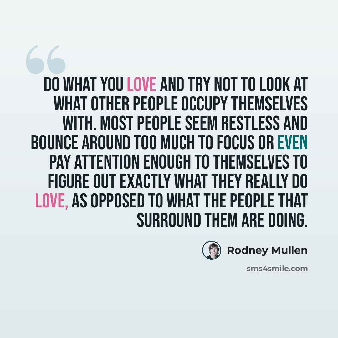 “Do what you love and try not to look at what other people occupy themselves with. Most people seem restless and bounce around too much to focus or even pay attention enough to themselves to figure out exactly what they really do love, as opposed to what the people that surround them are doing.” quote by Rodney Mullen