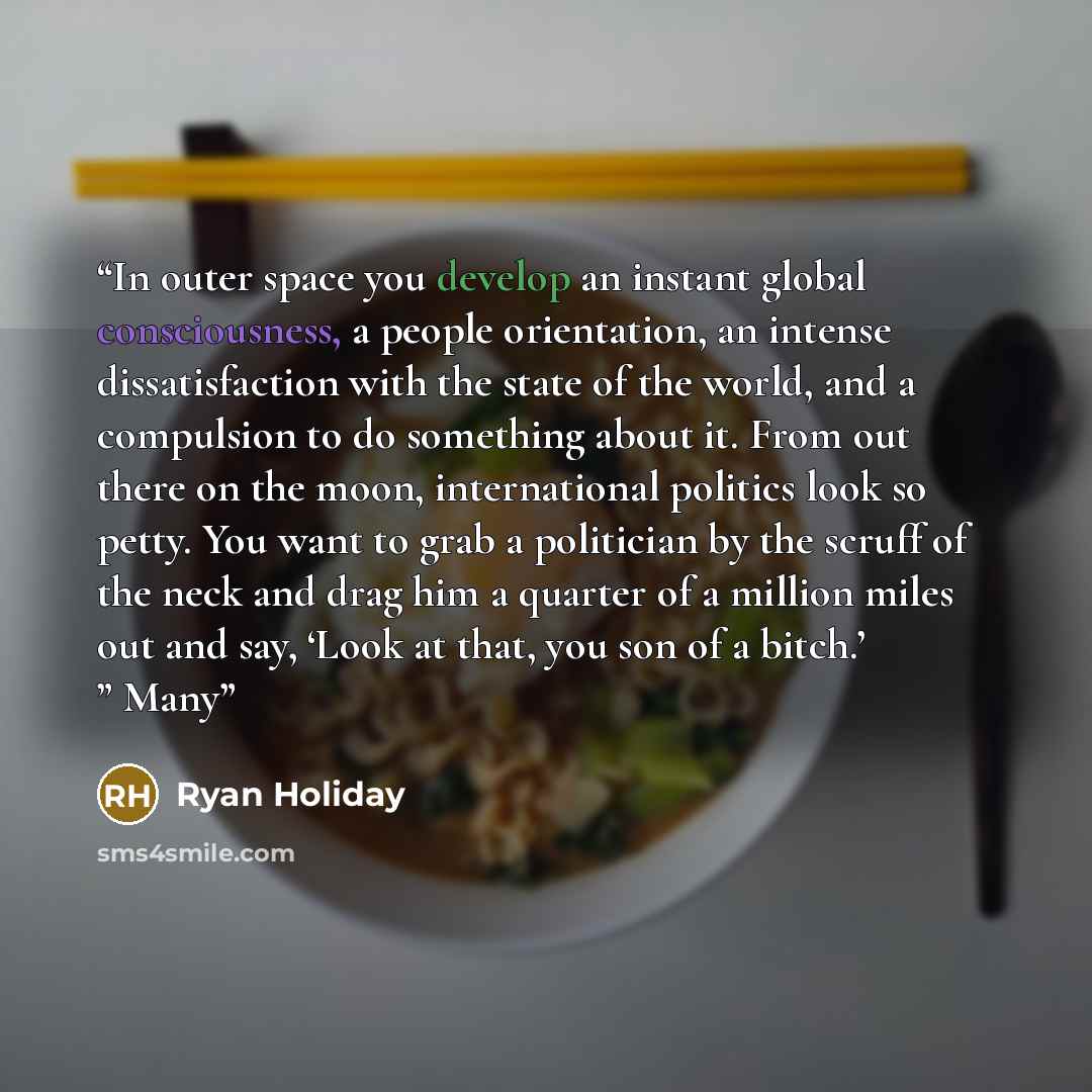 “In outer space you develop an instant global consciousness, a people orientation, an intense dissatisfaction with the state of the world, and a compulsion to do something about it. From out there on the moon, international politics look so petty. You want to grab a politician by the scruff of the…” quote by Ryan Holiday