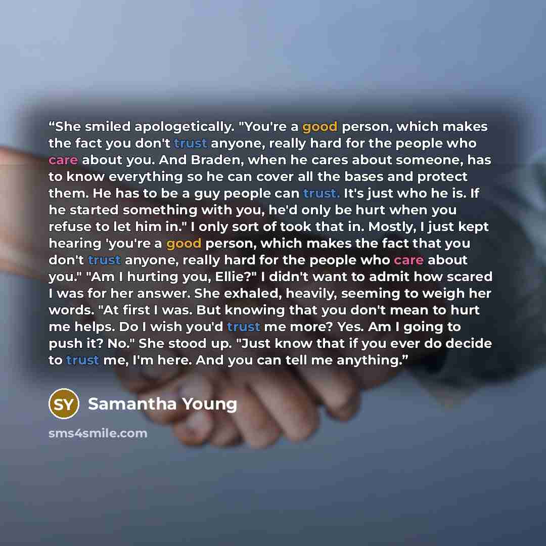 “She smiled apologetically. "You're a good person, which makes the fact you don't trust anyone, really hard for the people who care about you. And Braden, when he cares about someone, has to know everything so he can cover all the bases and protect them. He has to be a guy people can trust. It's…” quote by Samantha Young