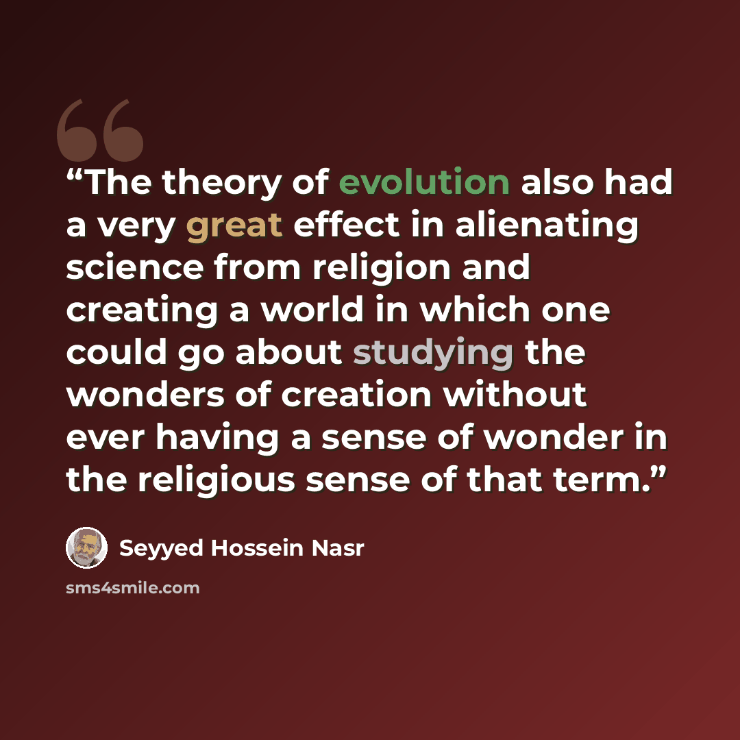 “The theory of evolution also had a very great effect in alienating science from religion and creating a world in which one could go about studying the wonders of creation without ever having a sense of wonder in the religious sense of that term.” quote by Seyyed Hossein Nasr