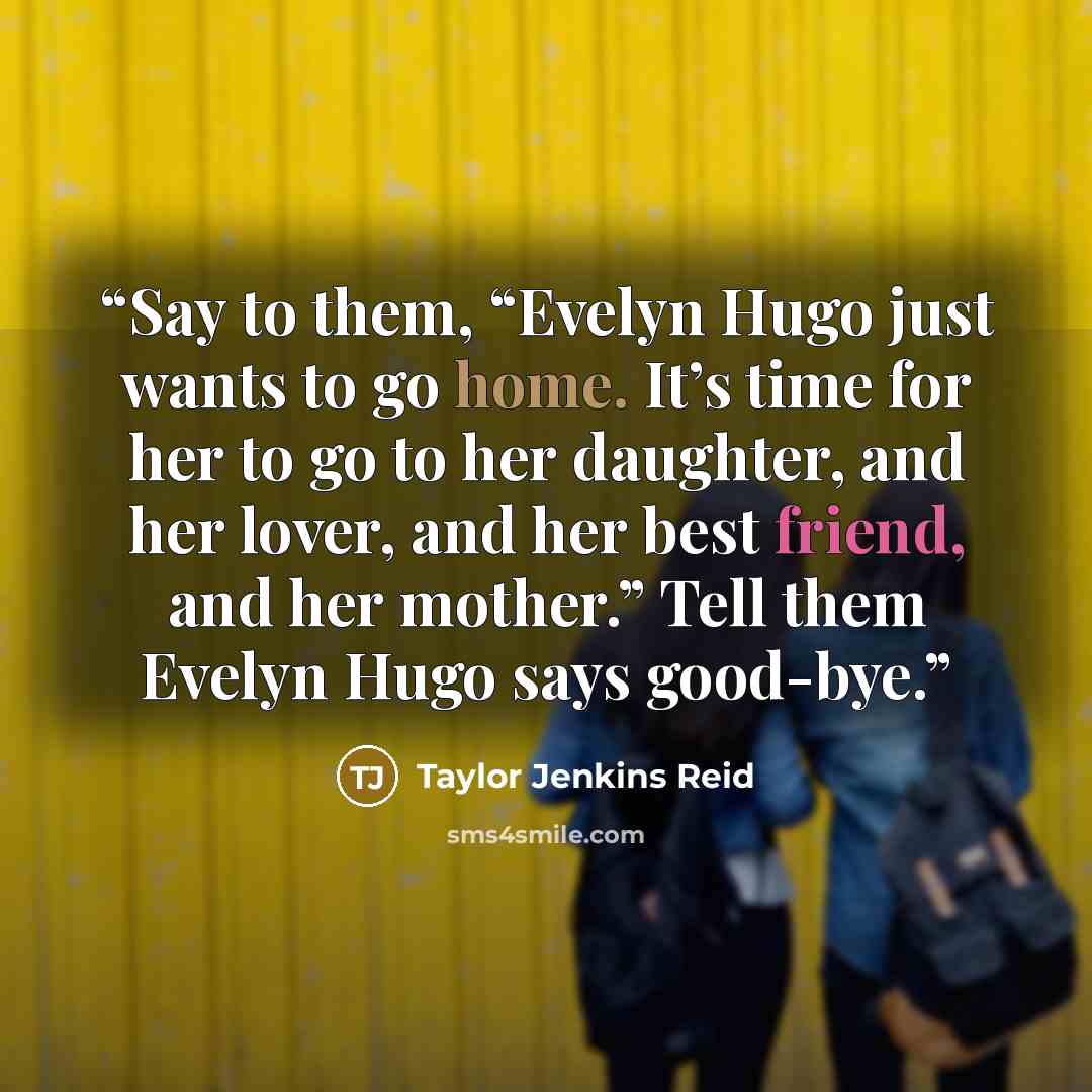 “Say to them, “Evelyn Hugo just wants to go home. It’s time for her to go to her daughter, and her lover, and her best friend, and her mother.” Tell them Evelyn Hugo says good-bye.” quote by Taylor Jenkins Reid