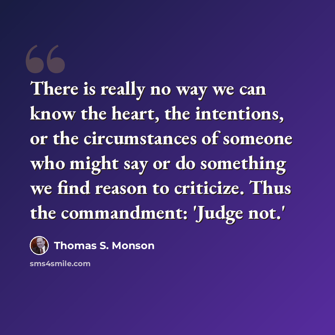 “There is really no way we can know the heart, the intentions, or the circumstances of someone who might say or do something we find reason to criticize. Thus the commandment: 'Judge not.'” quote by Thomas S. Monson