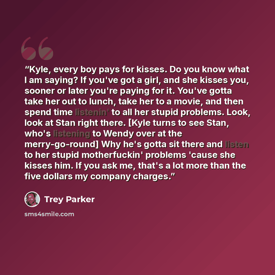 “Kyle, every boy pays for kisses. Do you know what I am saying? If you've got a girl, and she kisses you, sooner or later you're paying for it. You've gotta take her out to lunch, take her to a movie, and then spend time listenin' to all her stupid problems. Look, look at Stan right there. [Kyle…” quote by Trey Parker