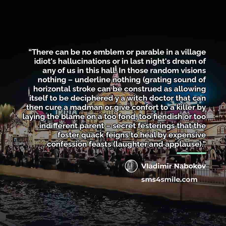 “There can be no emblem or parable in a village idiot's hallucinations or in last night's dream of any of us in this hall. In those random visions nothing – underline nothing (grating sound of horizontal stroke can be construed as allowing itself to be deciphered y a witch doctor that can then cure…” quote by Vladimir Nabokov