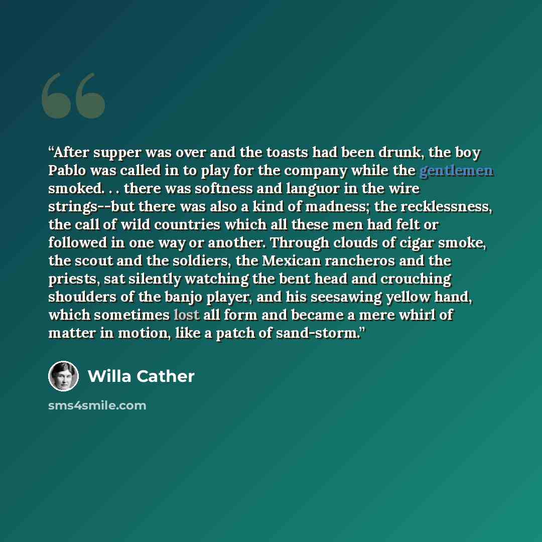“After supper was over and the toasts had been drunk, the boy Pablo was called in to play for the company while the gentlemen smoked. . . there was softness and languor in the wire strings--but there was also a kind of madness; the recklessness, the call of wild countries which all these men had…” quote by Willa Cather