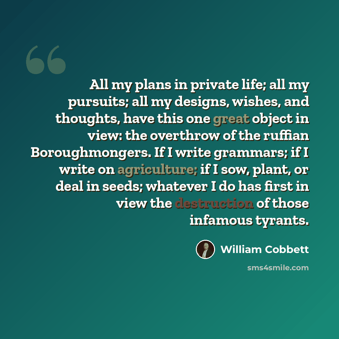 “All my plans in private life; all my pursuits; all my designs, wishes, and thoughts, have this one great object in view: the overthrow of the ruffian Boroughmongers. If I write grammars; if I write on agriculture; if I sow, plant, or deal in seeds; whatever I do has first in view the destruction…” quote by William Cobbett