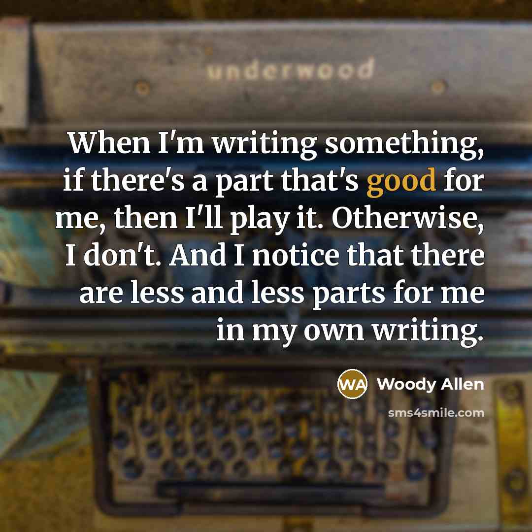 “When I'm writing something, if there's a part that's good for me, then I'll play it. Otherwise, I don't. And I notice that there are less and less parts for me in my own writing.” quote by Woody Allen