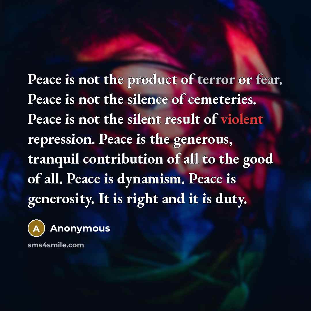“Peace is not the product of terror or fear. Peace is not the silence of cemeteries. Peace is not the silent result of violent repression. Peace is the generous, tranquil contribution of all to the good of all. Peace is dynamism. Peace is generosity. It is right and it is duty.” quote by Anonymous