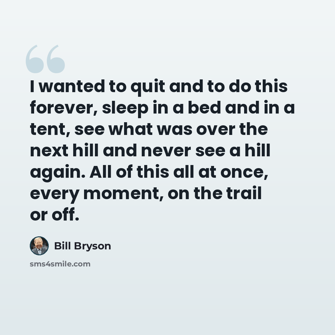 “I wanted to quit and to do this forever, sleep in a bed and in a tent, see what was over the next hill and never see a hill again. All of this all at once, every moment, on the trail or off.” quote by Bill Bryson