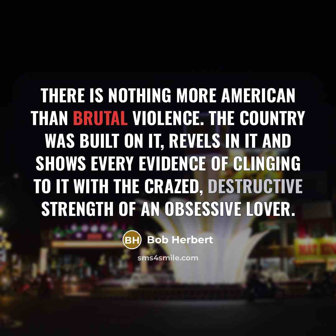 “There is nothing more American than brutal violence. The country was built on it, revels in it and shows every evidence of clinging to it with the crazed, destructive strength of an obsessive lover.” quote by Bob Herbert