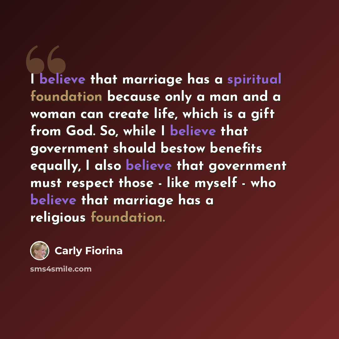 “I believe that marriage has a spiritual foundation because only a man and a woman can create life, which is a gift from God. So, while I believe that government should bestow benefits equally, I also believe that government must respect those - like myself - who believe that marriage has a…” quote by Carly Fiorina