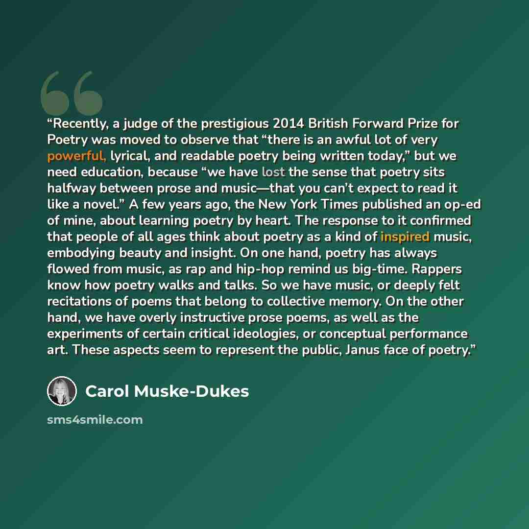 “Recently, a judge of the prestigious 2014 British Forward Prize for Poetry was moved to observe that “there is an awful lot of very powerful, lyrical, and readable poetry being written today,” but we need education, because “we have lost the sense that poetry sits halfway between prose and…” quote by Carol Muske-Dukes
