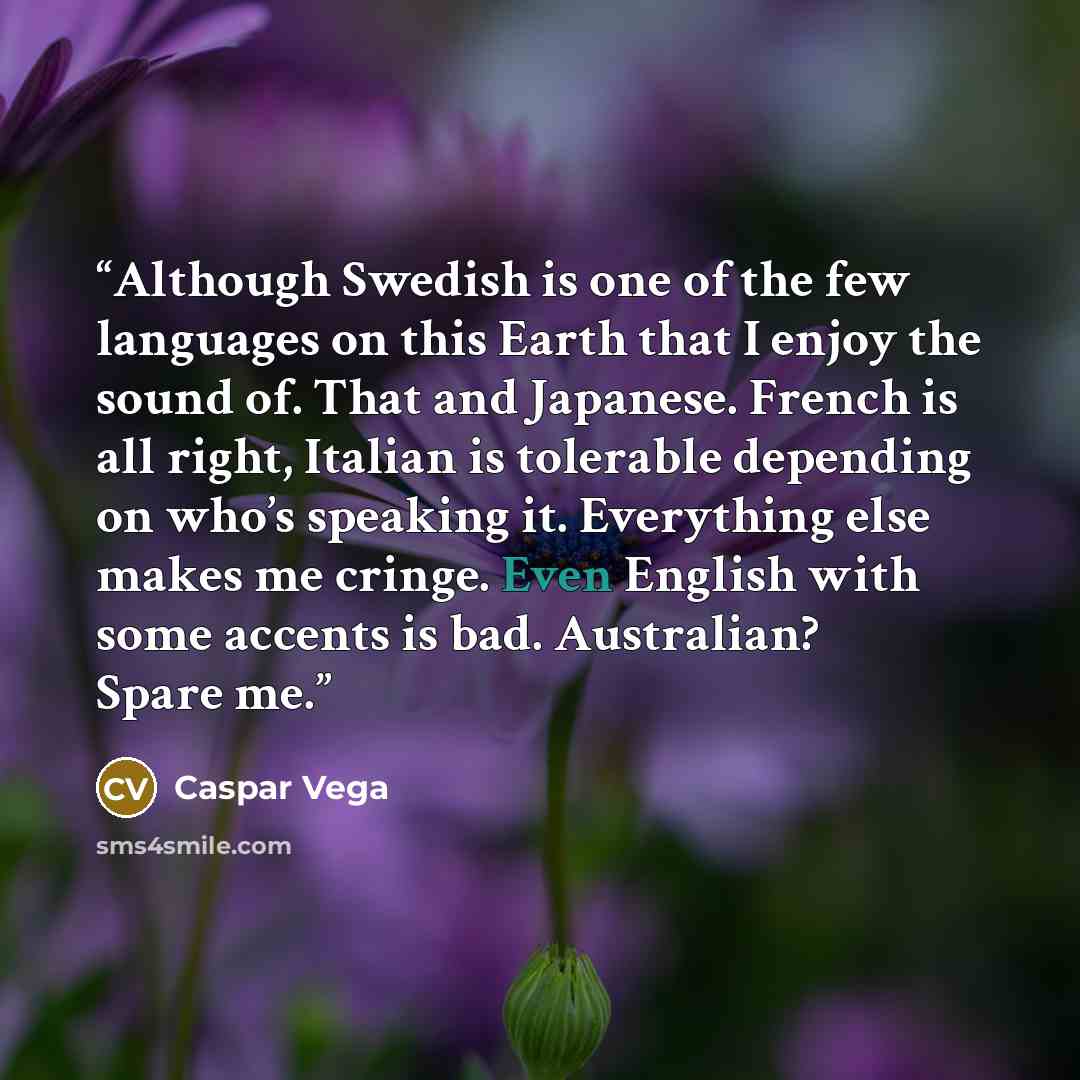 “Although Swedish is one of the few languages on this Earth that I enjoy the sound of. That and Japanese. French is all right, Italian is tolerable depending on who’s speaking it. Everything else makes me cringe. Even English with some accents is bad. Australian? Spare me.” quote by Caspar Vega
