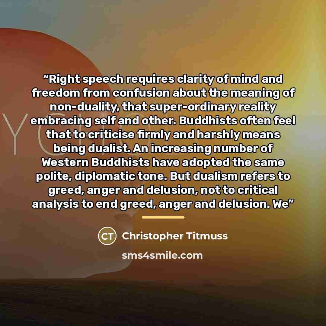 “Right speech requires clarity of mind and freedom from confusion about the meaning of non-duality, that super-ordinary reality embracing self and other. Buddhists often feel that to criticise firmly and harshly means being dualist. An increasing number of Western Buddhists have adopted the same…” quote by Christopher Titmuss