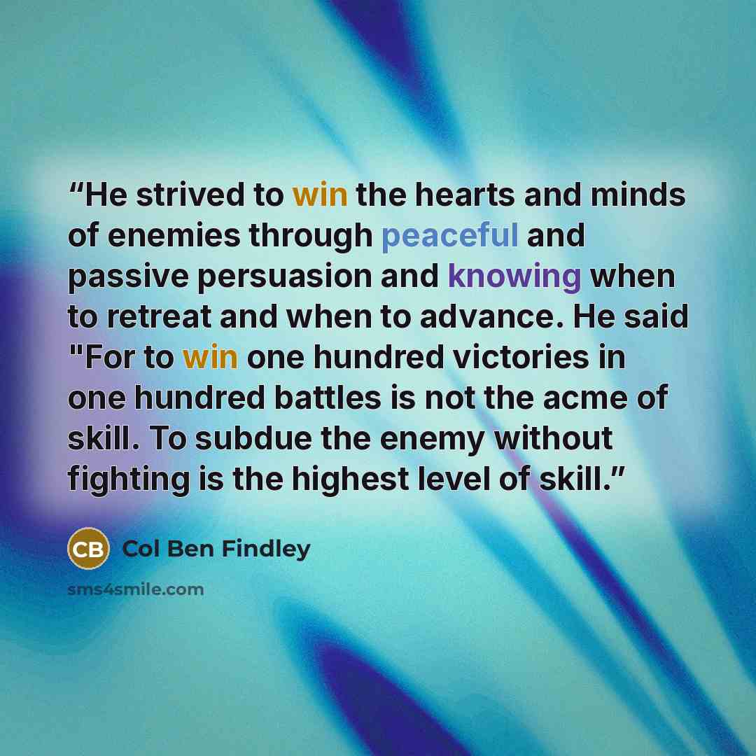 “He strived to win the hearts and minds of enemies through peaceful and passive persuasion and knowing when to retreat and when to advance. He said "For to win one hundred victories in one hundred battles is not the acme of skill. To subdue the enemy without fighting is the highest level of skill.” quote by Col Ben Findley
