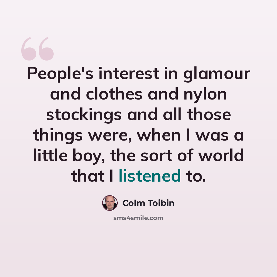 “People's interest in glamour and clothes and nylon stockings and all those things were, when I was a little boy, the sort of world that I listened to.” quote by Colm Toibin