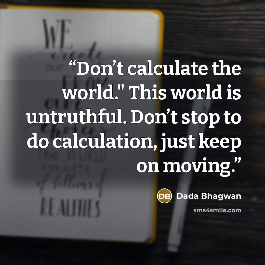 “Don’t calculate the world." This world is untruthful. Don’t stop to do calculation, just keep on moving.” quote by Dada Bhagwan