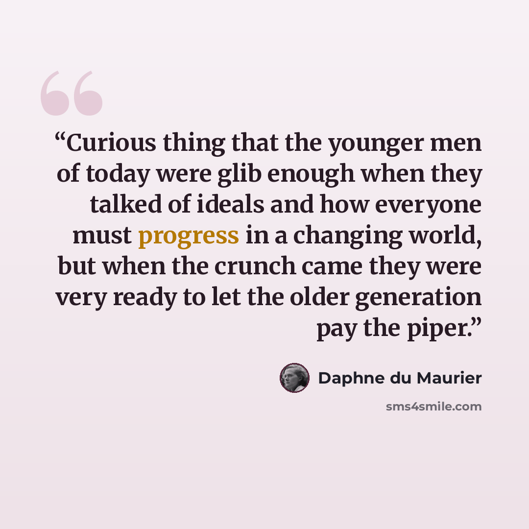 “Curious thing that the younger men of today were glib enough when they talked of ideals and how everyone must progress in a changing world, but when the crunch came they were very ready to let the older generation pay the piper.” quote by Daphne du Maurier