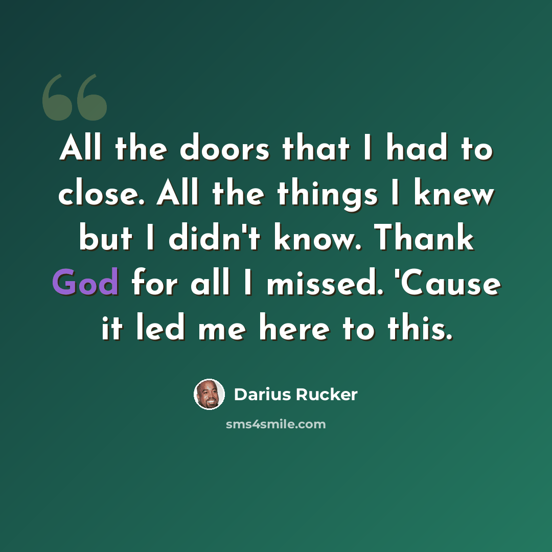“All the doors that I had to close. All the things I knew but I didn't know. Thank God for all I missed. 'Cause it led me here to this.” quote by Darius Rucker