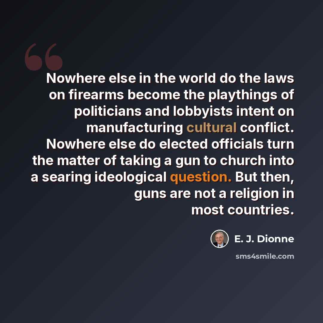 “Nowhere else in the world do the laws on firearms become the playthings of politicians and lobbyists intent on manufacturing cultural conflict. Nowhere else do elected officials turn the matter of taking a gun to church into a searing ideological question. But then, guns are not a religion in most…” quote by E. J. Dionne