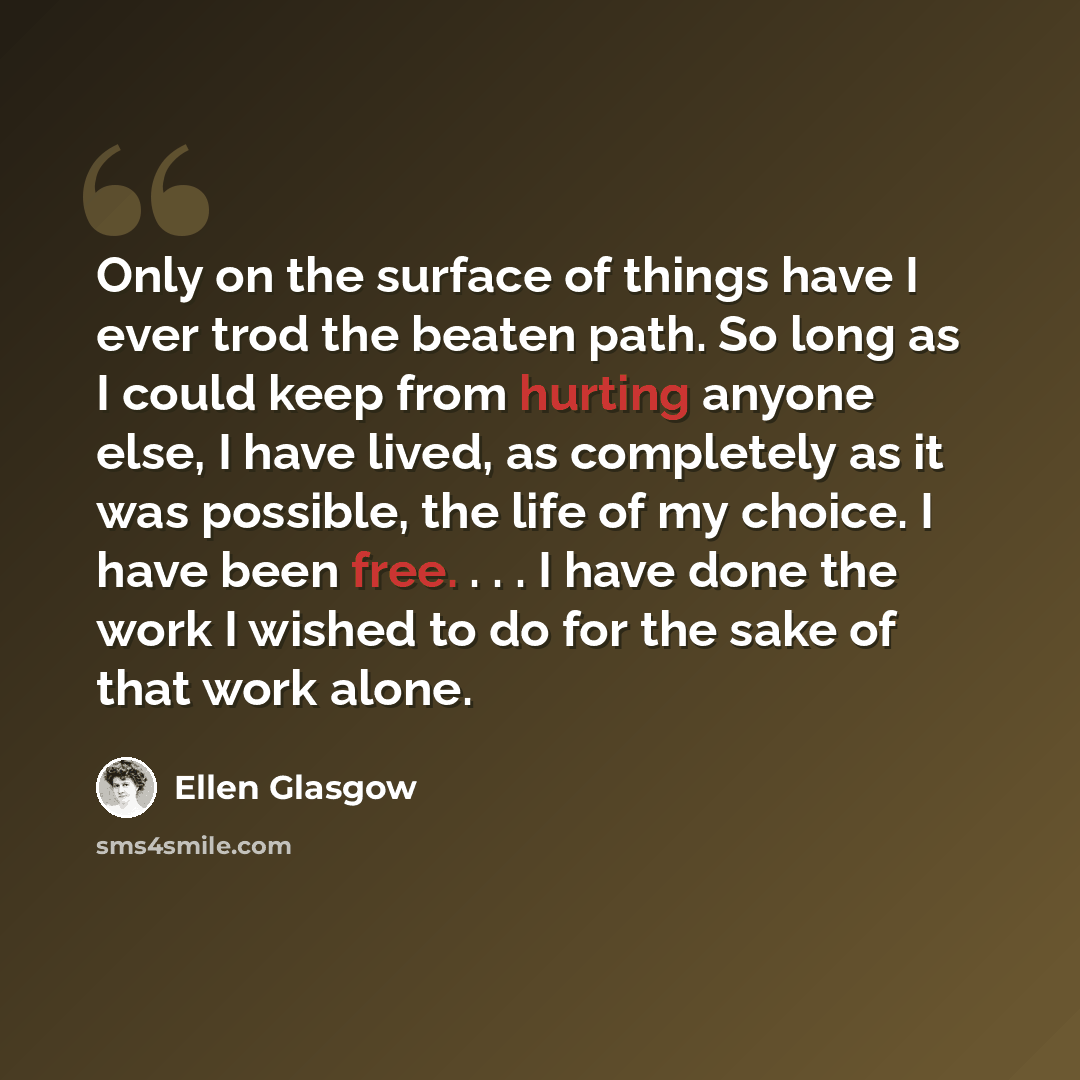 “Only on the surface of things have I ever trod the beaten path. So long as I could keep from hurting anyone else, I have lived, as completely as it was possible, the life of my choice. I have been free. . . . I have done the work I wished to do for the sake of that work alone.” quote by Ellen Glasgow