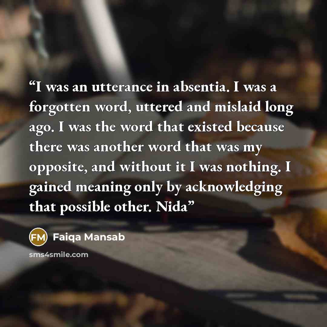 “I was an utterance in absentia. I was a forgotten word, uttered and mislaid long ago. I was the word that existed because there was another word that was my opposite, and without it I was nothing. I gained meaning only by acknowledging that possible other. Nida” quote by Faiqa Mansab