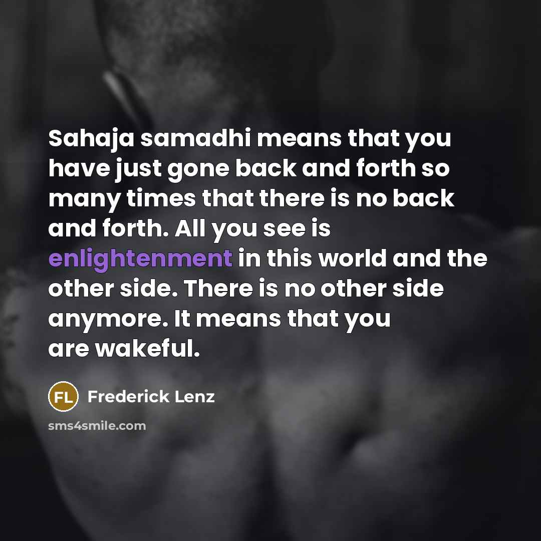 “Sahaja samadhi means that you have just gone back and forth so many times that there is no back and forth. All you see is enlightenment in this world and the other side. There is no other side anymore. It means that you are wakeful.” quote by Frederick Lenz