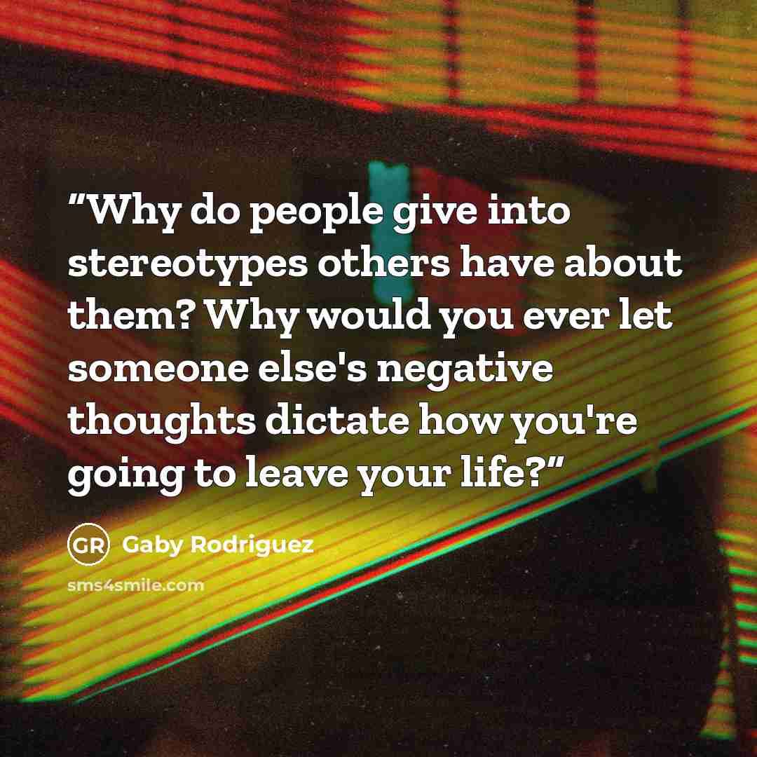 “Why do people give into stereotypes others have about them? Why would you ever let someone else's negative thoughts dictate how you're going to leave your life?” quote by Gaby Rodriguez