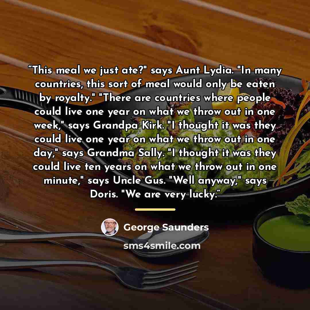 “This meal we just ate?" says Aunt Lydia. "In many countries, this sort of meal would only be eaten by royalty." "There are countries where people could live one year on what we throw out in one week," says Grandpa Kirk. "I thought it was they could live one year on what we throw out in one day,"…” quote by George Saunders
