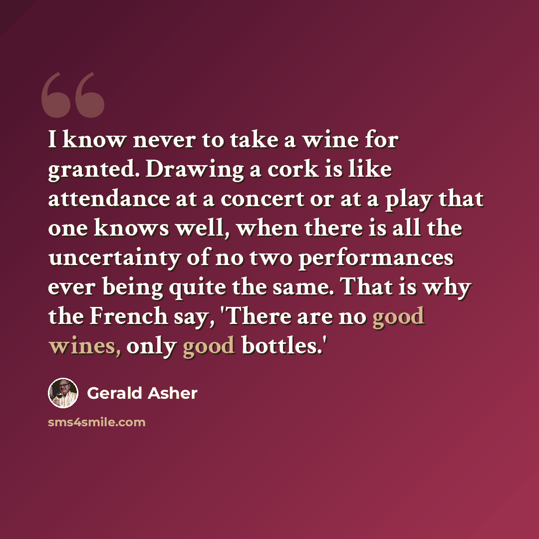 “I know never to take a wine for granted. Drawing a cork is like attendance at a concert or at a play that one knows well, when there is all the uncertainty of no two performances ever being quite the same. That is why the French say, 'There are no good wines, only good bottles.'” quote by Gerald Asher