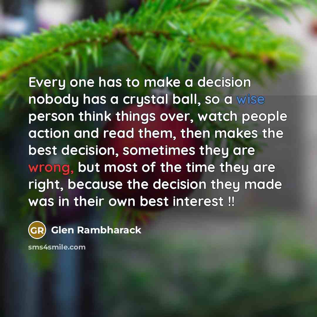 “Every one has to make a decision nobody has a crystal ball, so a wise person think things over, watch people action and read them, then makes the best decision, sometimes they are wrong, but most of the time they are right, because the decision they made was in their own best interest !!” quote by Glen Rambharack