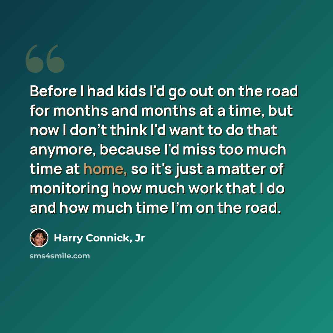 “Before I had kids I'd go out on the road for months and months at a time, but now I don't think I'd want to do that anymore, because I'd miss too much time at home, so it's just a matter of monitoring how much work that I do and how much time I'm on the road.” quote by Harry Connick, Jr