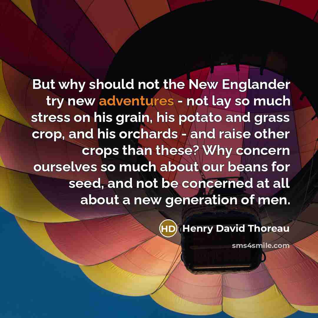 “But why should not the New Englander try new adventures - not lay so much stress on his grain, his potato and grass crop, and his orchards - and raise other crops than these? Why concern ourselves so much about our beans for seed, and not be concerned at all about a new generation of men.” quote by Henry David Thoreau