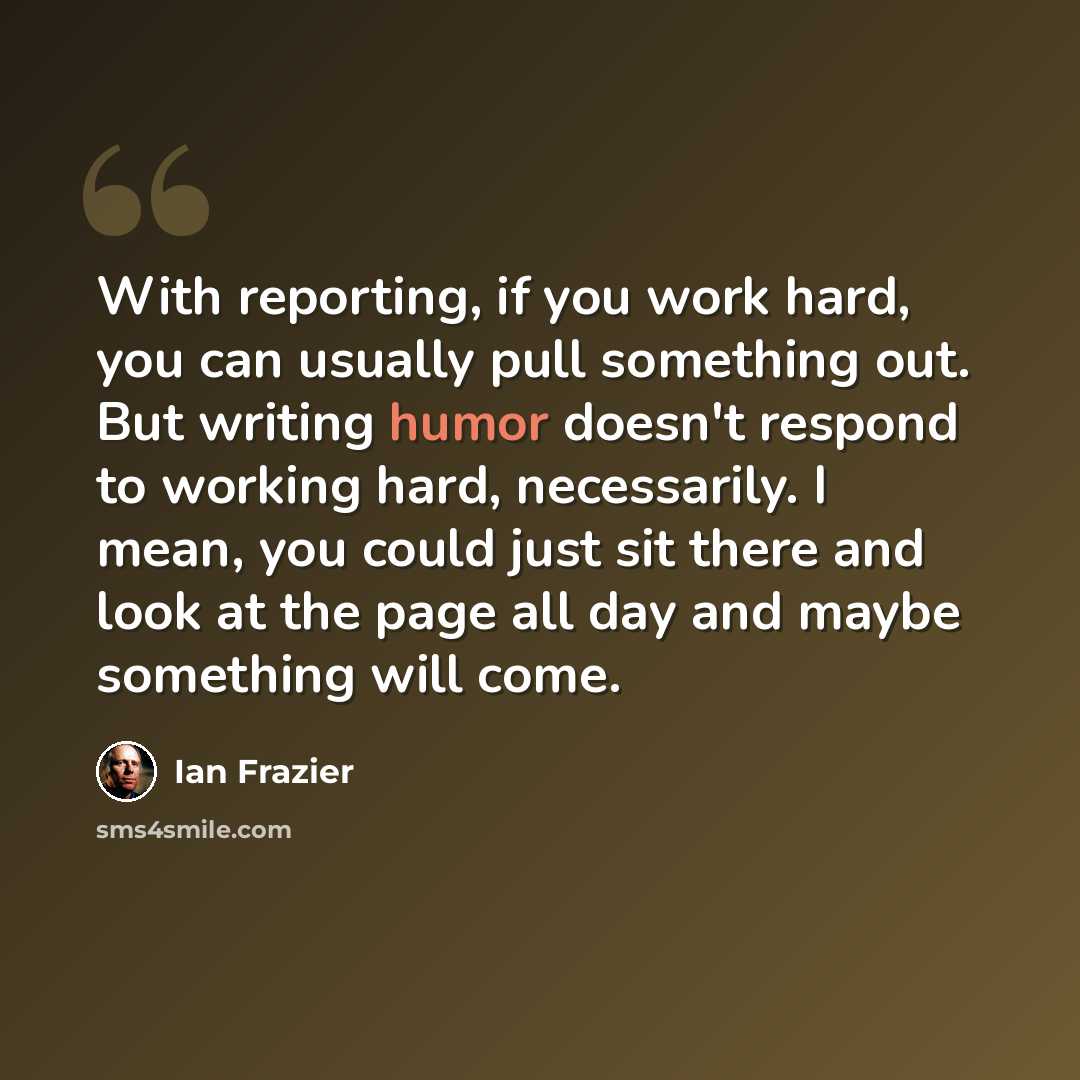 “With reporting, if you work hard, you can usually pull something out. But writing humor doesn't respond to working hard, necessarily. I mean, you could just sit there and look at the page all day and maybe something will come.” quote by Ian Frazier