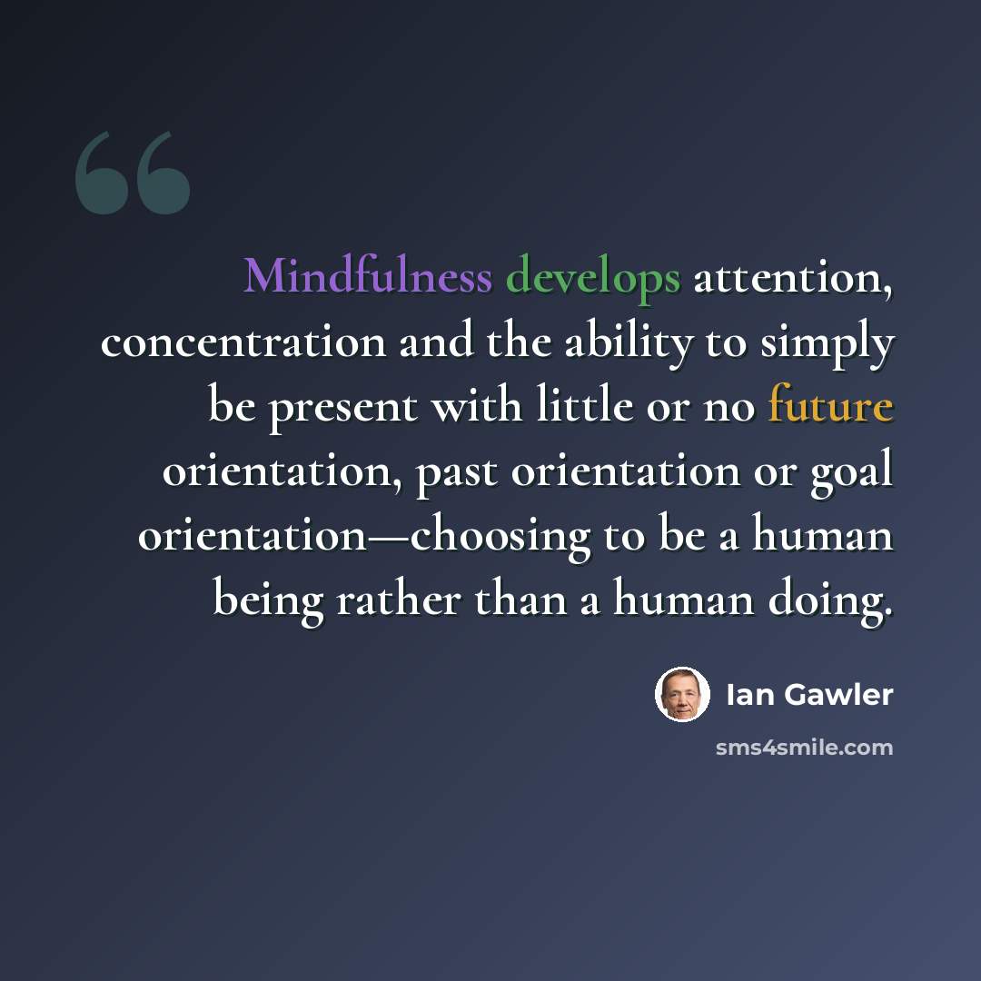 “Mindfulness develops attention, concentration and the ability to simply be present with little or no future orientation, past orientation or goal orientation—choosing to be a human being rather than a human doing.” quote by Ian Gawler