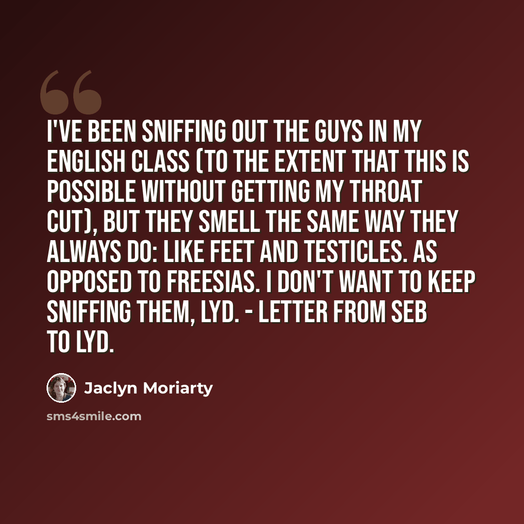 “I've been sniffing out the guys in my English class (to the extent that this is possible without getting my throat cut), but they smell the same way they always do: like feet and testicles. As opposed to freesias. I don't want to keep sniffing them, Lyd. - Letter from Seb to Lyd.” quote by Jaclyn Moriarty