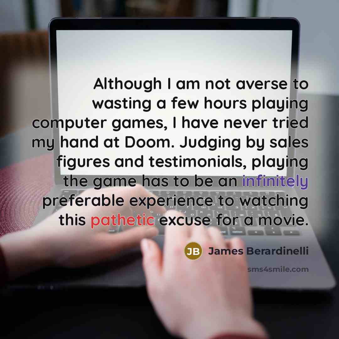 “Although I am not averse to wasting a few hours playing computer games, I have never tried my hand at Doom. Judging by sales figures and testimonials, playing the game has to be an infinitely preferable experience to watching this pathetic excuse for a movie.” quote by James Berardinelli