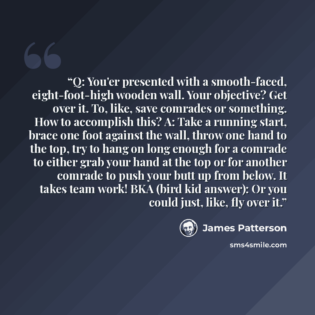 “Q: You'er presented with a smooth-faced, eight-foot-high wooden wall. Your objective? Get over it. To, like, save comrades or something. How to accomplish this? A: Take a running start, brace one foot against the wall, throw one hand to the top, try to hang on long enough for a comrade to either…” quote by James Patterson