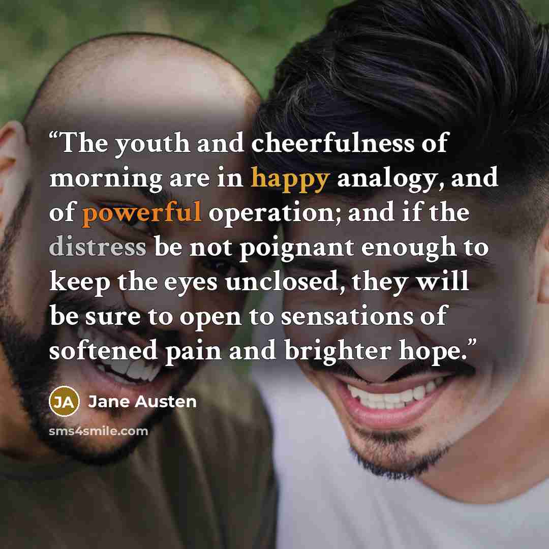 “The youth and cheerfulness of morning are in happy analogy, and of powerful operation; and if the distress be not poignant enough to keep the eyes unclosed, they will be sure to open to sensations of softened pain and brighter hope.” quote by Jane Austen